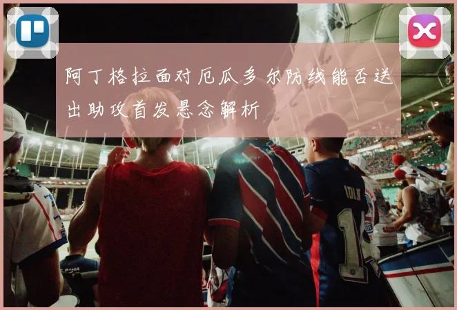 阿丁格拉面对厄瓜多尔防线能否送出助攻首发悬念解析