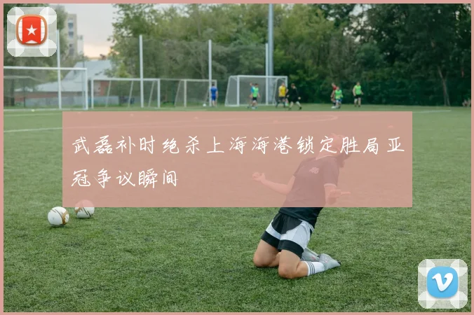 武磊补时绝杀上海海港锁定胜局亚冠争议瞬间