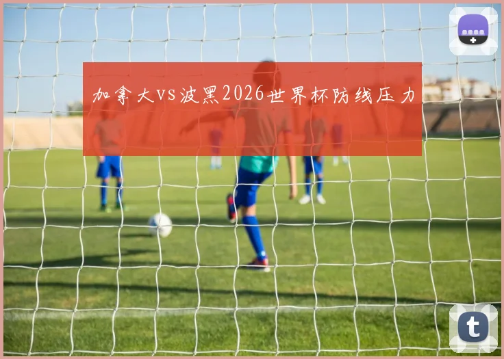 加拿大vs波黑2026世界杯防线压力