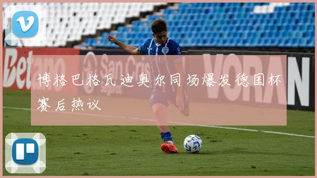 博格巴格瓦迪奥尔同场爆发德国杯赛后热议