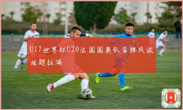 U17世界杯U20法国国奥队黄牌风波话题拉满