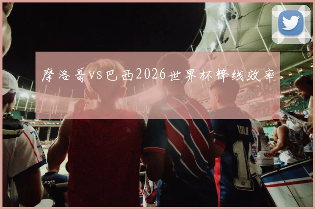 摩洛哥vs巴西2026世界杯锋线效率