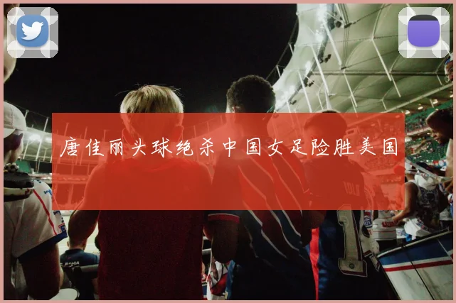 唐佳丽头球绝杀中国女足险胜美国