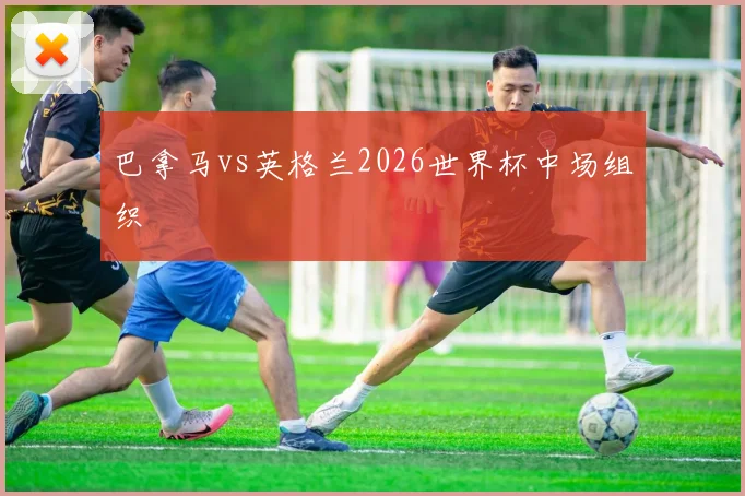 巴拿马vs英格兰2026世界杯中场组织