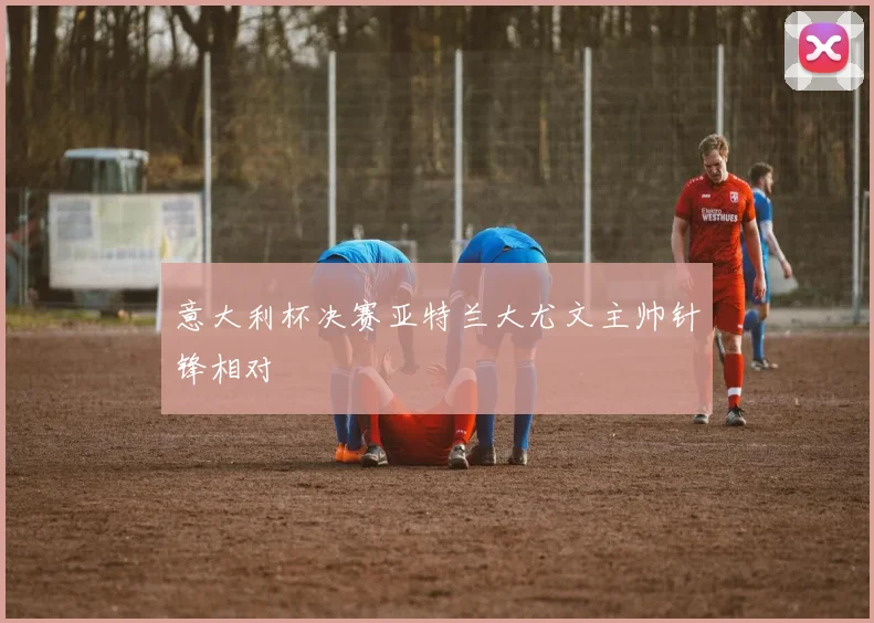 意大利杯决赛亚特兰大尤文主帅针锋相对