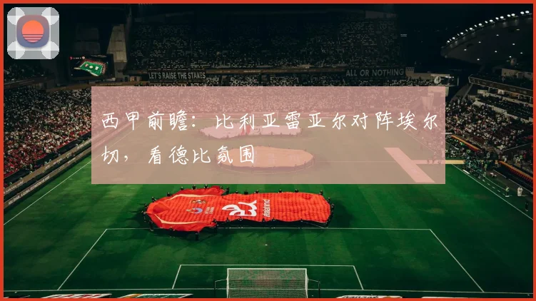 西甲前瞻:比利亚雷亚尔对阵埃尔切,看德比氛围