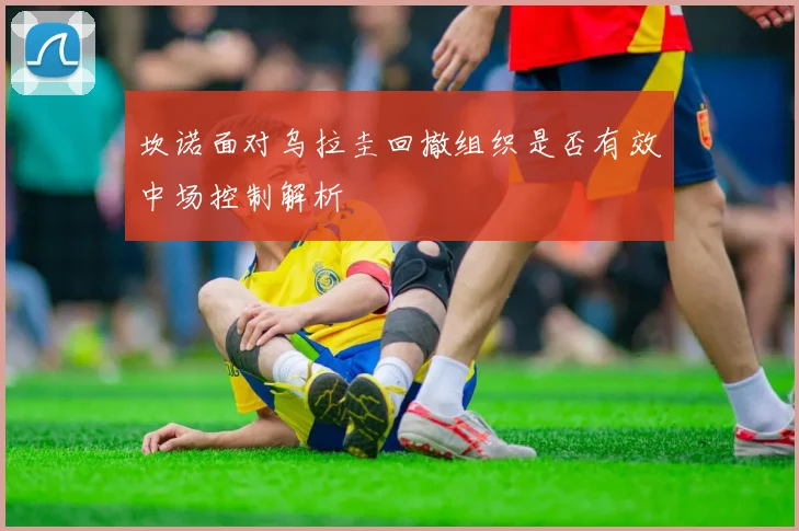 坎诺面对乌拉圭回撤组织是否有效中场控制解析