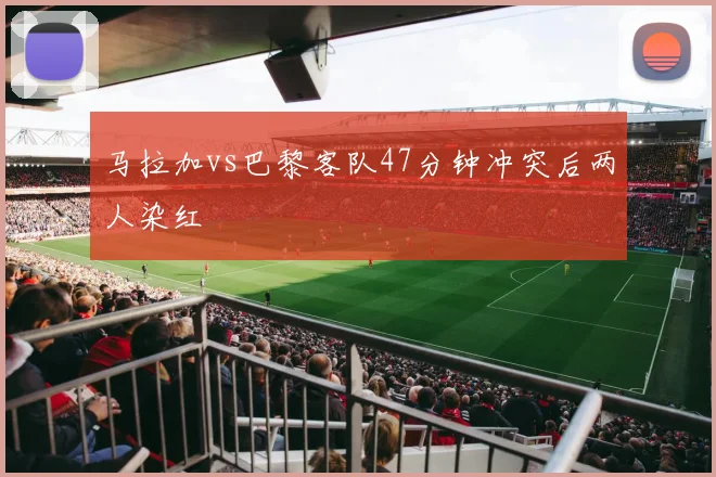 马拉加vs巴黎客队47分钟冲突后两人染红