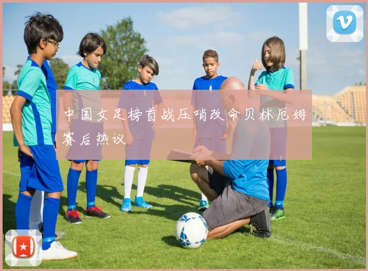 中国女足榜首战压哨改命贝林厄姆赛后热议