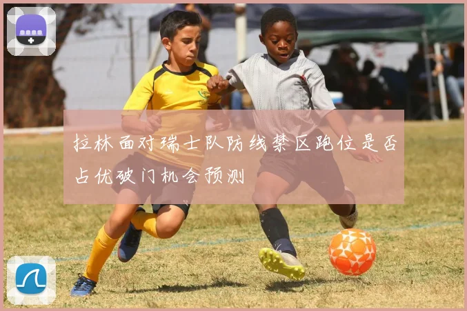 拉林面对瑞士队防线禁区跑位是否占优破门机会预测