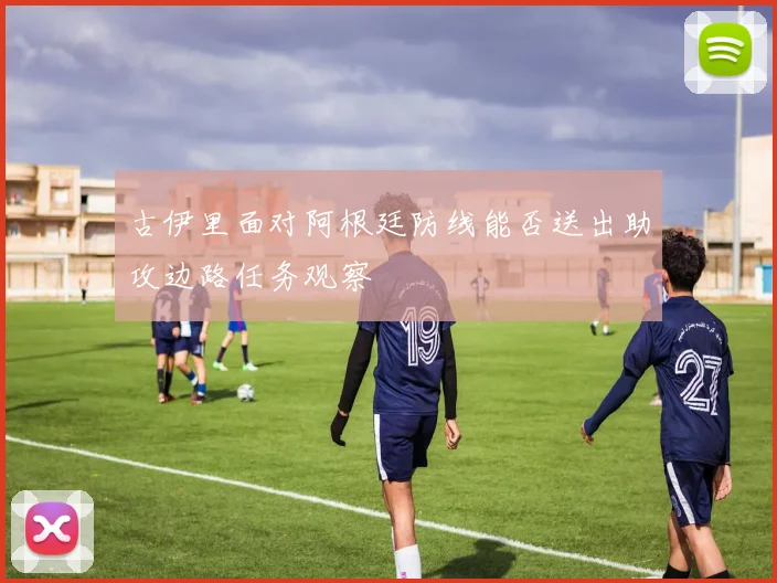 古伊里面对阿根廷防线能否送出助攻边路任务观察