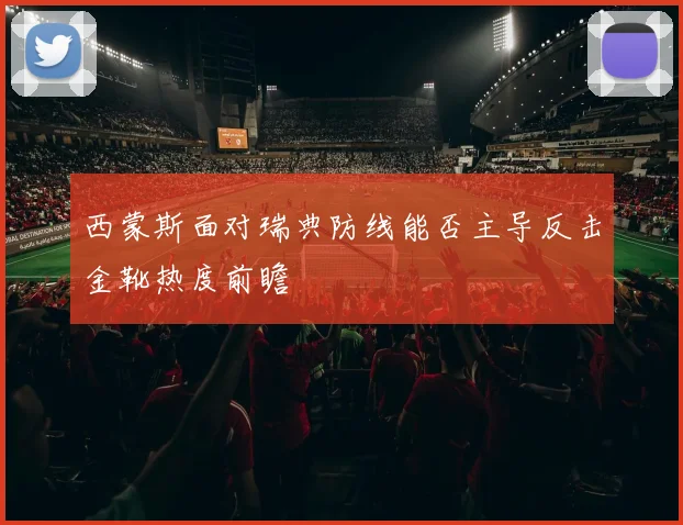 西蒙斯面对瑞典防线能否主导反击金靴热度前瞻