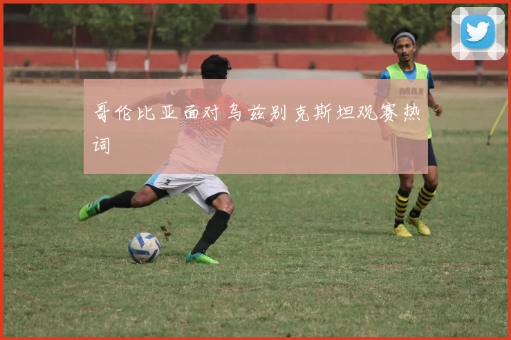 哥伦比亚面对乌兹别克斯坦观赛热词