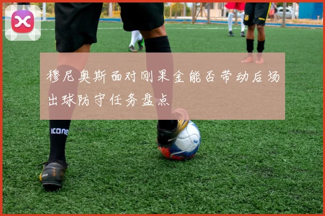 穆尼奥斯面对刚果金能否带动后场出球防守任务盘点