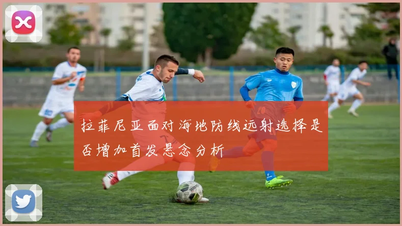 拉菲尼亚面对海地防线远射选择是否增加首发悬念分析