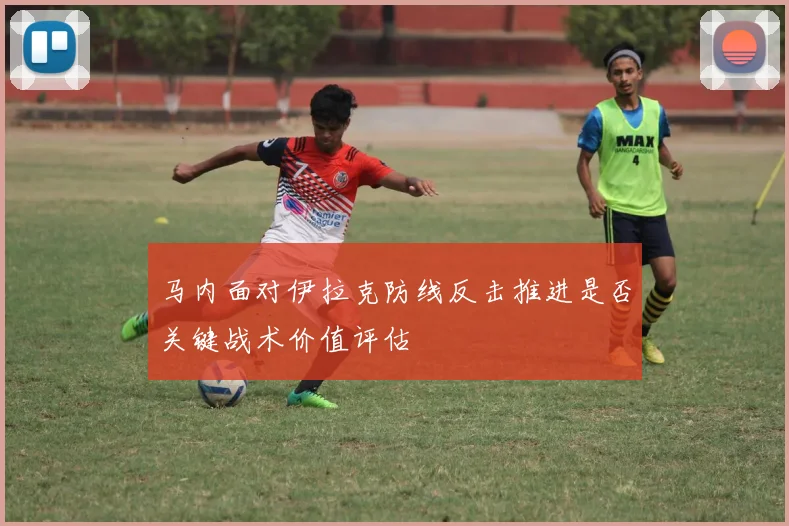 马内面对伊拉克防线反击推进是否关键战术价值评估