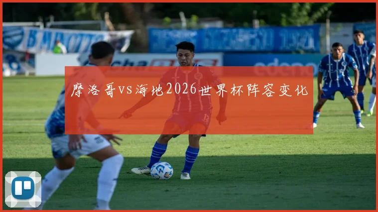 摩洛哥vs海地2026世界杯阵容变化