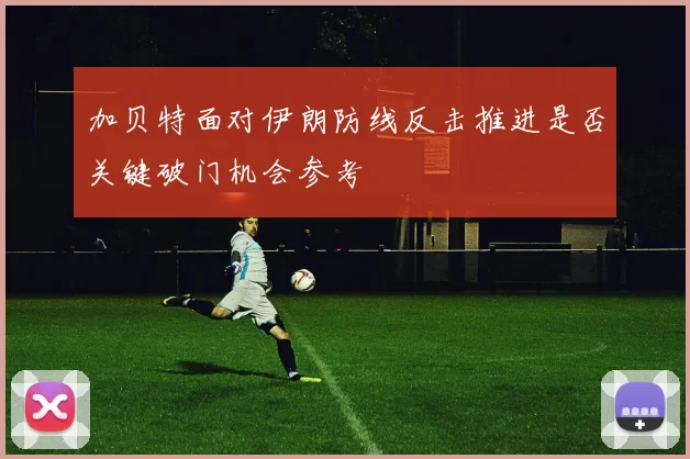 加贝特面对伊朗防线反击推进是否关键破门机会参考