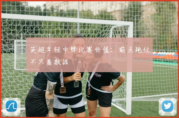 英超年轻中锋比赛价值:前点跑位不只看数据