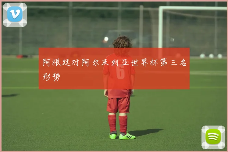 阿根廷对阿尔及利亚世界杯第三名形势