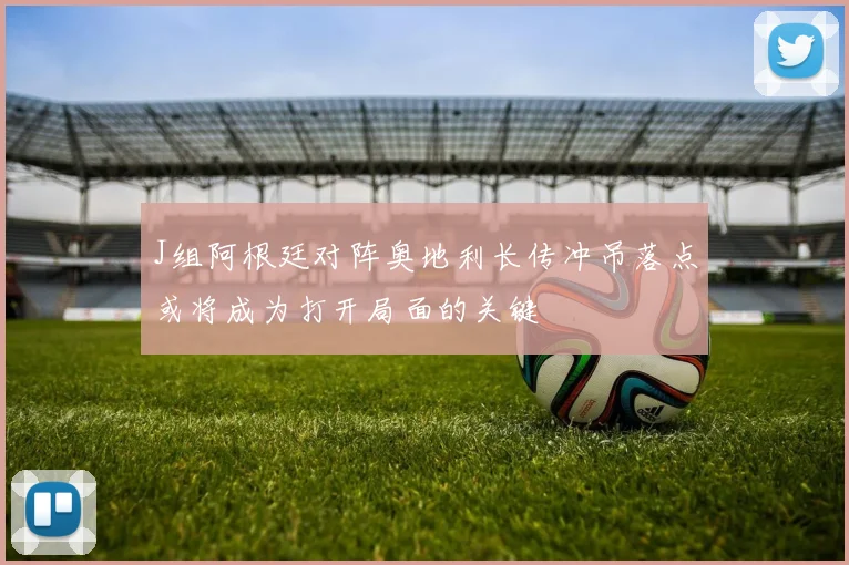 J组阿根廷对阵奥地利长传冲吊落点或将成为打开局面的关键