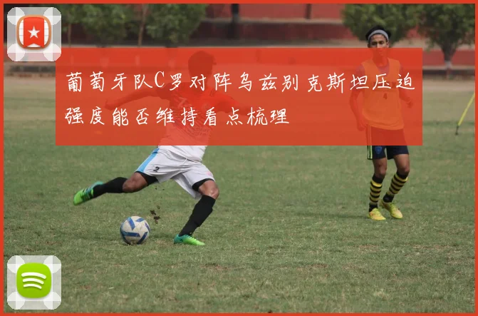 葡萄牙队C罗对阵乌兹别克斯坦压迫强度能否维持看点梳理
