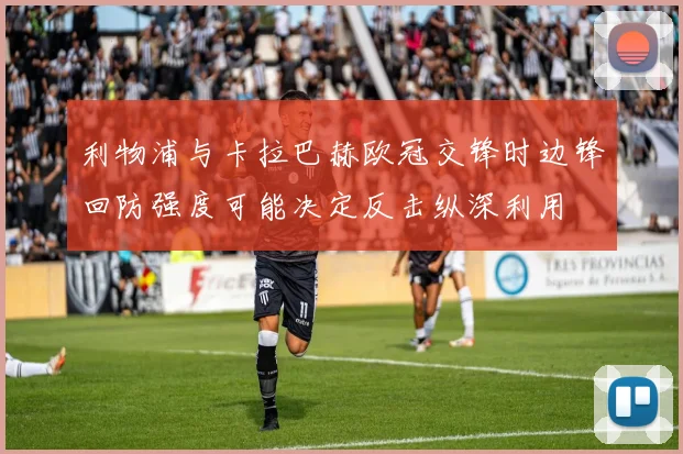 利物浦与卡拉巴赫欧冠交锋时边锋回防强度可能决定反击纵深利用