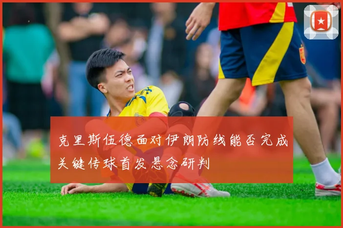 克里斯伍德面对伊朗防线能否完成关键传球首发悬念研判