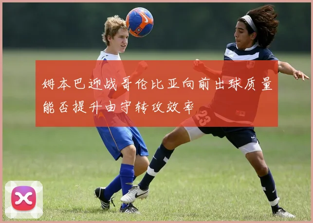 姆本巴迎战哥伦比亚向前出球质量能否提升由守转攻效率