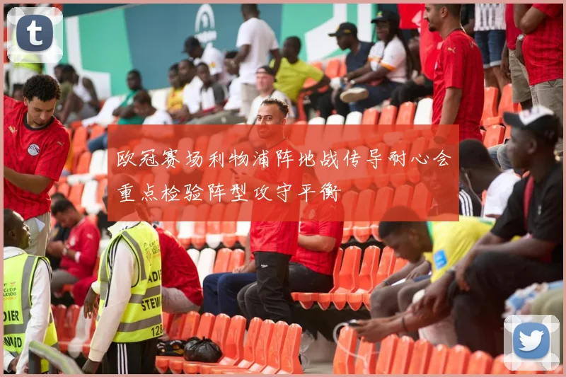 欧冠赛场利物浦阵地战传导耐心会重点检验阵型攻守平衡