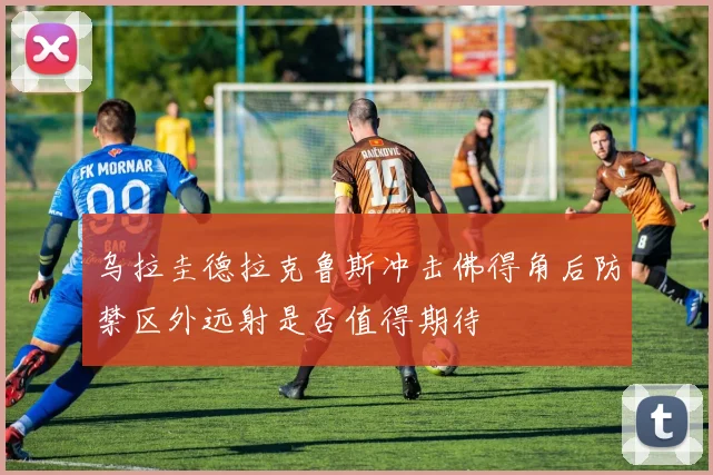 乌拉圭德拉克鲁斯冲击佛得角后防禁区外远射是否值得期待