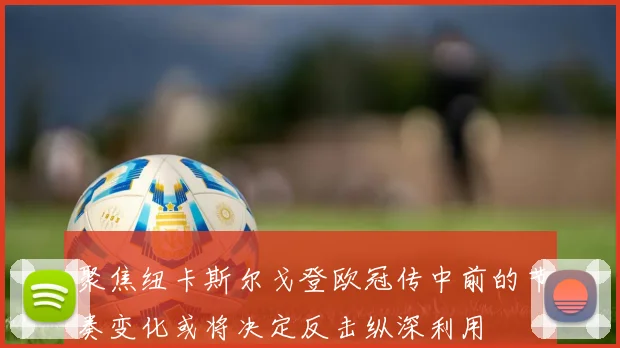 聚焦纽卡斯尔戈登欧冠传中前的节奏变化或将决定反击纵深利用