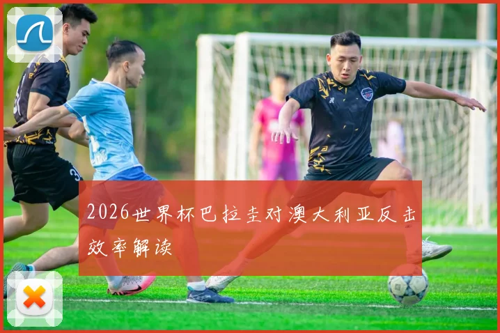 2026世界杯巴拉圭对澳大利亚反击效率解读