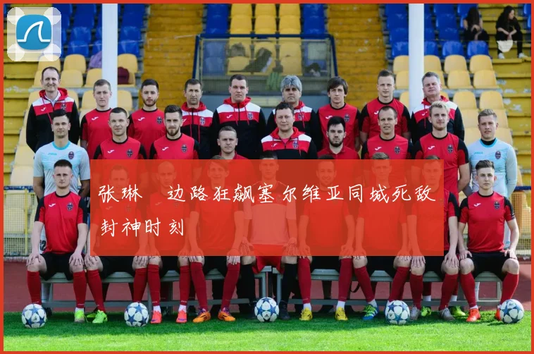 张琳芃边路狂飙塞尔维亚同城死敌封神时刻