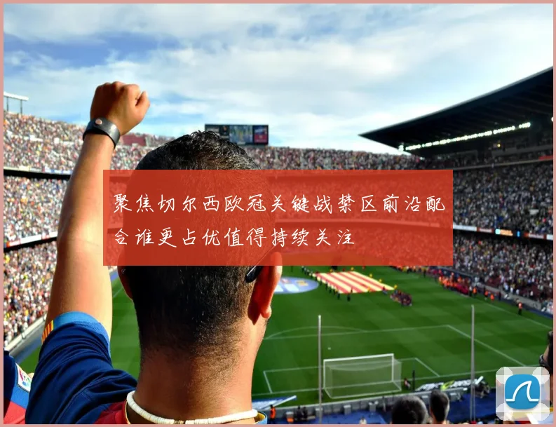 聚焦切尔西欧冠关键战禁区前沿配合谁更占优值得持续关注