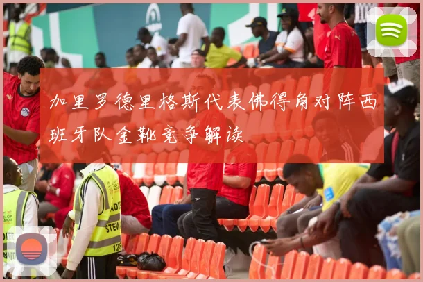 加里罗德里格斯代表佛得角对阵西班牙队金靴竞争解读