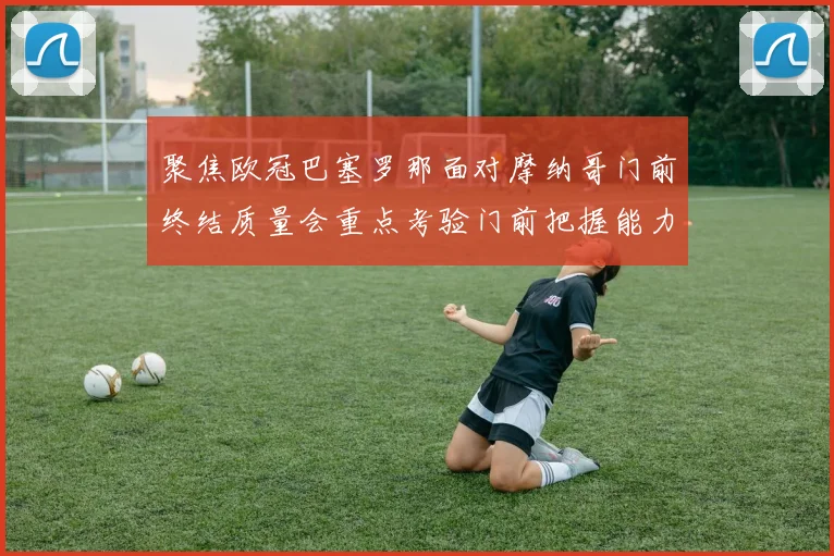 聚焦欧冠巴塞罗那面对摩纳哥门前终结质量会重点考验门前把握能力