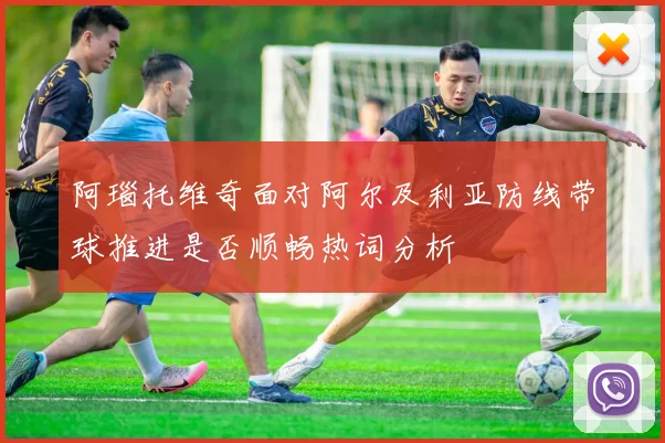 阿瑙托维奇面对阿尔及利亚防线带球推进是否顺畅热词分析