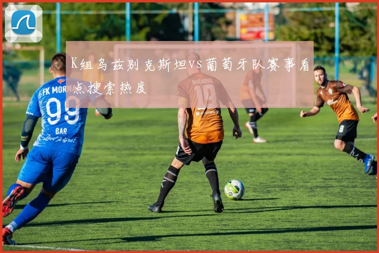 K组乌兹别克斯坦vs葡萄牙队赛事看点搜索热度